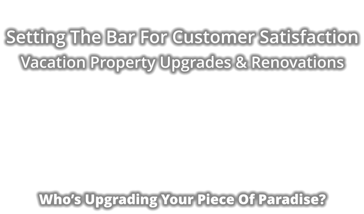 Setting The Bar For Customer Satisfaction Vacation Property Upgrades & Renovations            Who’s Upgrading Your Piece Of Paradise?
