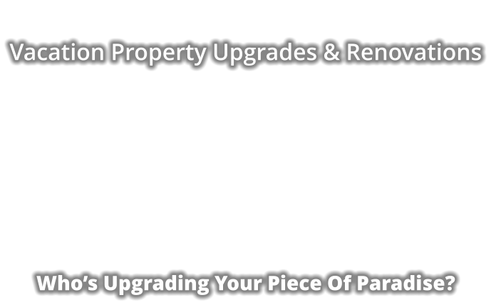 Vacation Property Upgrades & Renovations              Who’s Upgrading Your Piece Of Paradise?
